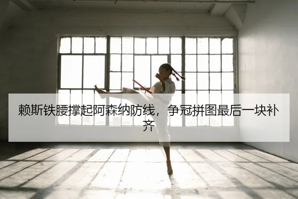 赖斯铁腰撑起阿森纳防线，争冠拼图最后一块补齐